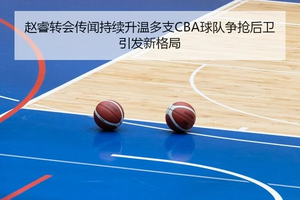赵睿转会传闻持续升温多支CBA球队争抢后卫引发新格局 - BAJIESPORTS