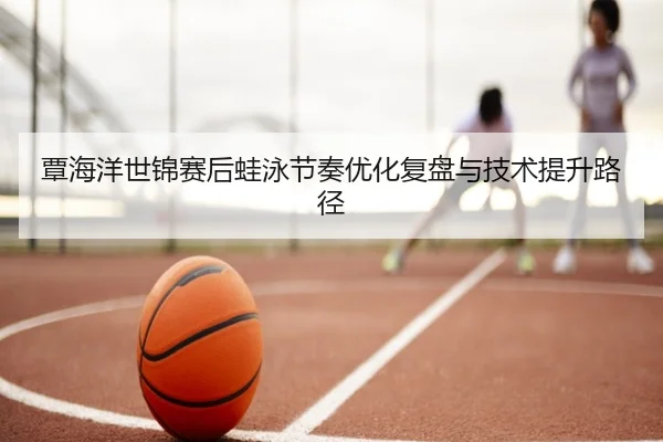 覃海洋世锦赛后蛙泳节奏优化复盘与技术提升路径 - BAJIESPORTS