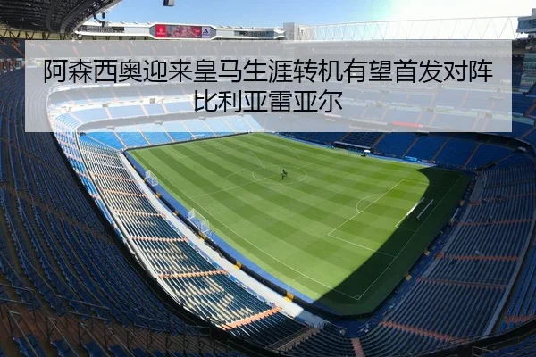 阿森西奥迎来皇马生涯转机有望首发对阵比利亚雷亚尔 - BAJIESPORTS